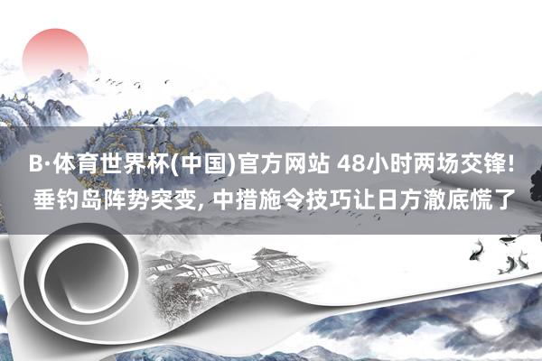 B·体育世界杯(中国)官方网站 48小时两场交锋! 垂钓岛阵势突变, 中措施令技巧让日方澈底慌了
