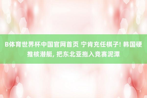 B体育世界杯中国官网首页 宁肯充任棋子! 韩国硬推核潜艇, 把东北亚拖入竞赛泥潭