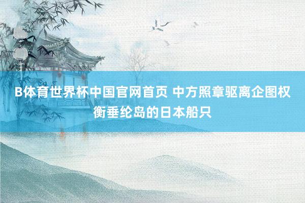 B体育世界杯中国官网首页 中方照章驱离企图权衡垂纶岛的日本船只