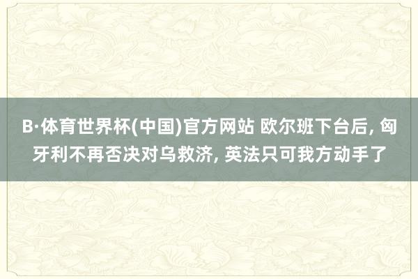 B·体育世界杯(中国)官方网站 欧尔班下台后, 匈牙利不再否决对乌救济, 英法只可我方动手了
