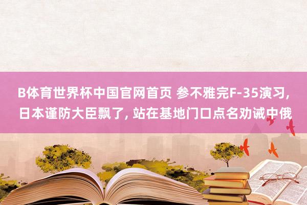 B体育世界杯中国官网首页 参不雅完F-35演习, 日本谨防大臣飘了, 站在基地门口点名劝诫中俄