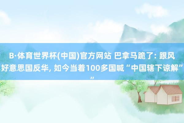 B·体育世界杯(中国)官方网站 巴拿马跪了: 跟风好意思国反华, 如今当着100多国喊“中国辖下谅解”