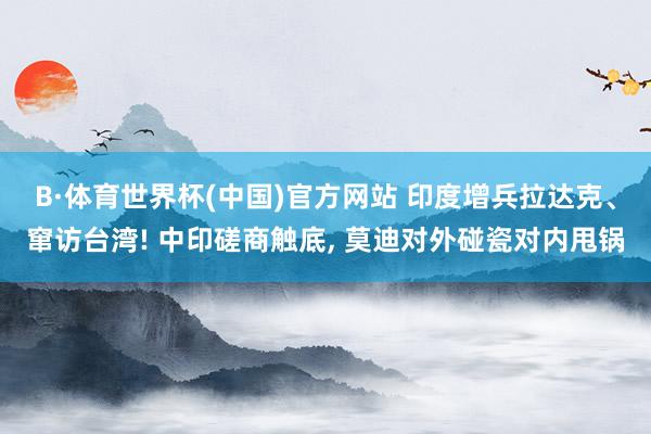 B·体育世界杯(中国)官方网站 印度增兵拉达克、窜访台湾! 中印磋商触底, 莫迪对外碰瓷对内甩锅