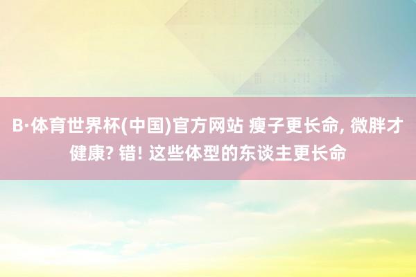 B·体育世界杯(中国)官方网站 瘦子更长命, 微胖才健康? 错! 这些体型的东谈主更长命