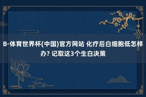 B·体育世界杯(中国)官方网站 化疗后白细胞低怎样办? 记取这3个生白决策