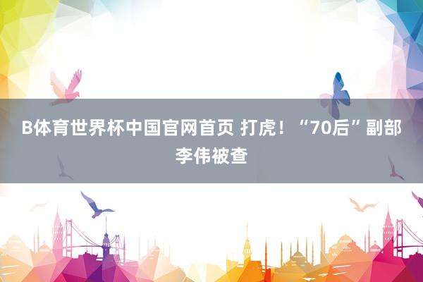 B体育世界杯中国官网首页 打虎！“70后”副部李伟被查