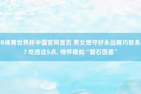 B体育世界杯中国官网首页 男女想守好永远精巧联系? 吃透这5点, 情怀稳如“磐石固基”