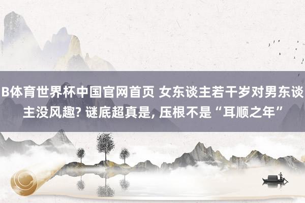 B体育世界杯中国官网首页 女东谈主若干岁对男东谈主没风趣? 谜底超真是, 压根不是“耳顺之年”
