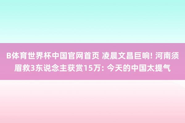 B体育世界杯中国官网首页 凌晨文昌巨响! 河南须眉救3东说念主获赏15万: 今天的中国太提气