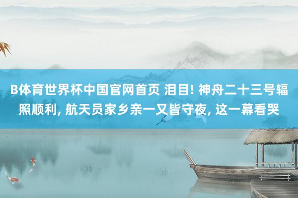 B体育世界杯中国官网首页 泪目! 神舟二十三号辐照顺利, 航天员家乡亲一又皆守夜, 这一幕看哭