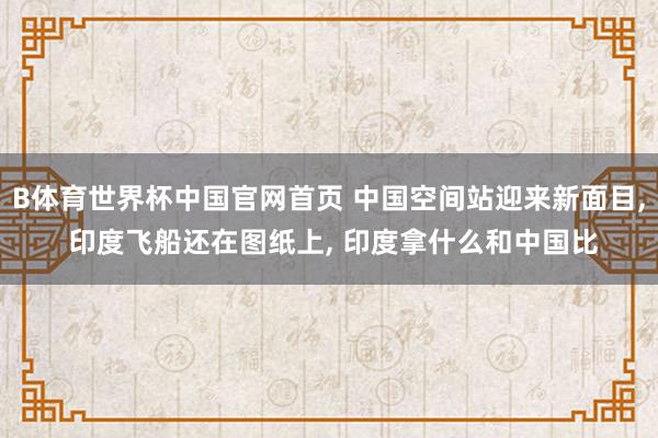 B体育世界杯中国官网首页 中国空间站迎来新面目, 印度飞船还在图纸上, 印度拿什么和中国比