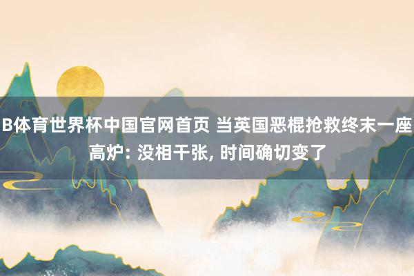 B体育世界杯中国官网首页 当英国恶棍抢救终末一座高炉: 没相干张, 时间确切变了