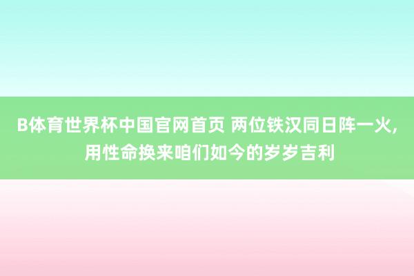 B体育世界杯中国官网首页 两位铁汉同日阵一火, 用性命换来咱们如今的岁岁吉利
