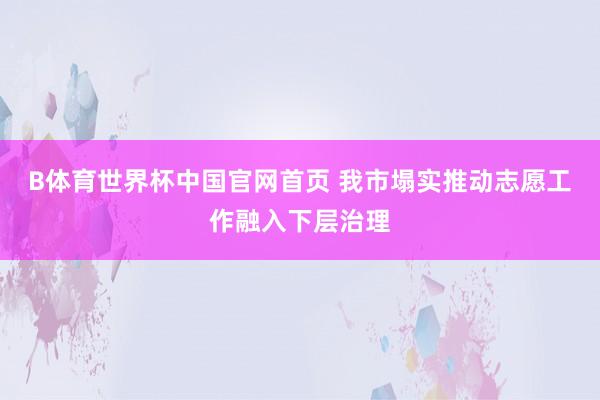 B体育世界杯中国官网首页 我市塌实推动志愿工作融入下层治理
