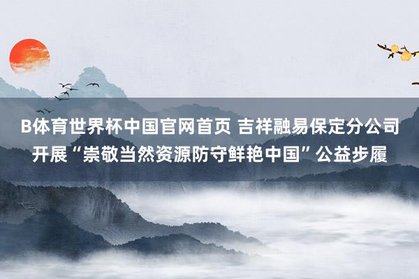 B体育世界杯中国官网首页 吉祥融易保定分公司开展“崇敬当然资源防守鲜艳中国”公益步履