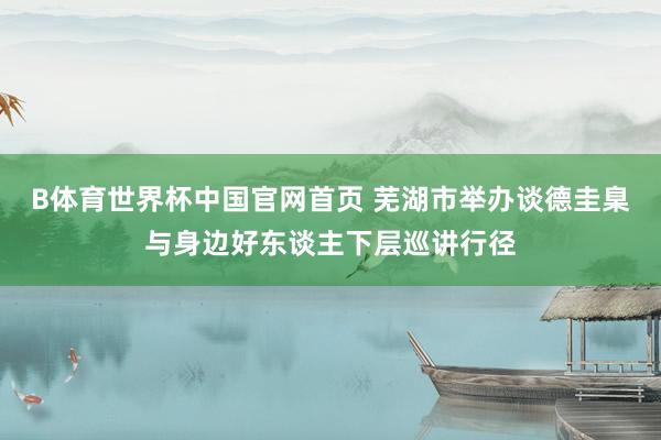 B体育世界杯中国官网首页 芜湖市举办谈德圭臬与身边好东谈主下层巡讲行径