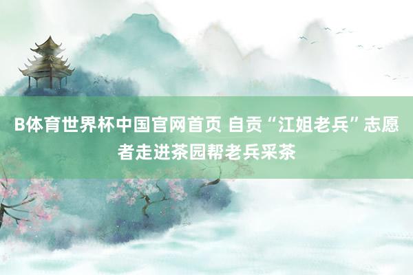 B体育世界杯中国官网首页 自贡“江姐老兵”志愿者走进茶园帮老兵采茶
