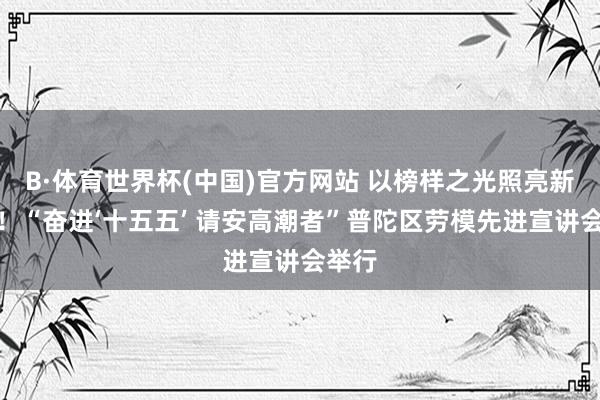 B·体育世界杯(中国)官方网站 以榜样之光照亮新征途！“奋进‘十五五’ 请安高潮者”普陀区劳模先进宣讲会举行