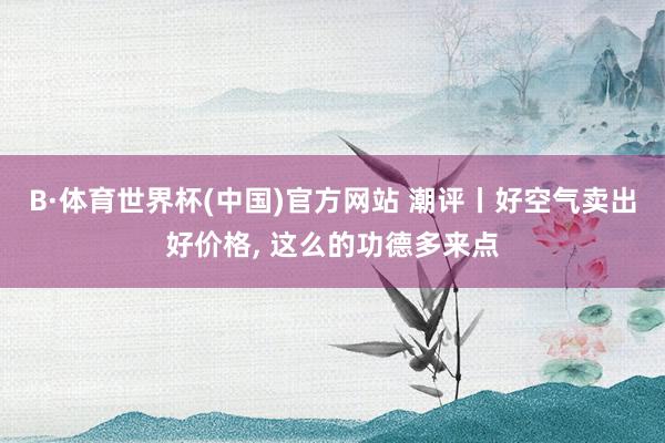 B·体育世界杯(中国)官方网站 潮评丨好空气卖出好价格, 这么的功德多来点