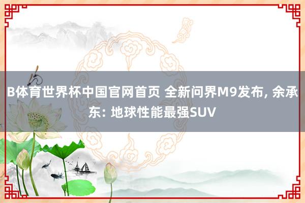 B体育世界杯中国官网首页 全新问界M9发布, 余承东: 地球性能最强SUV
