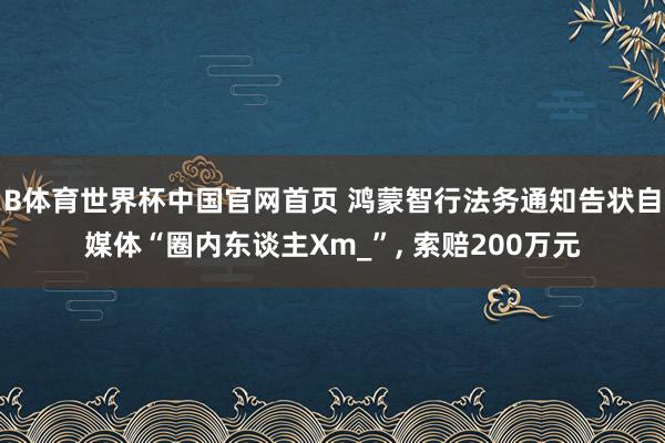 B体育世界杯中国官网首页 鸿蒙智行法务通知告状自媒体“圈内东谈主Xm_”, 索赔200万元