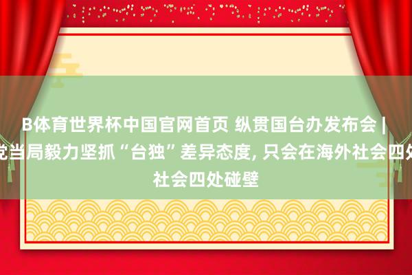 B体育世界杯中国官网首页 纵贯国台办发布会 | 民进党当局毅力坚抓“台独”差异态度, 只会在海外社会四处碰壁