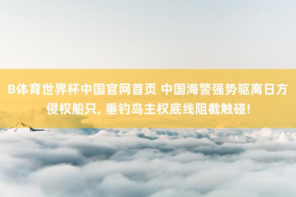 B体育世界杯中国官网首页 中国海警强势驱离日方侵权船只, 垂钓岛主权底线阻截触碰!