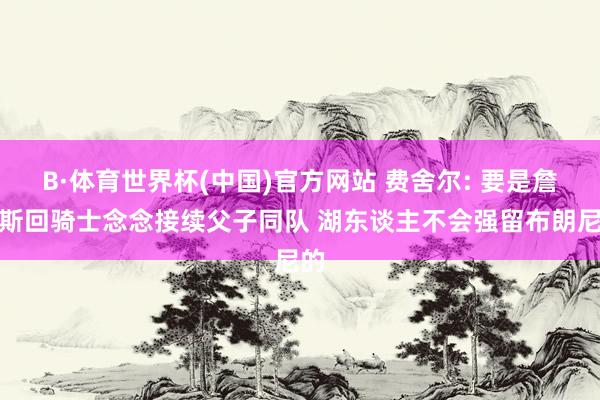 B·体育世界杯(中国)官方网站 费舍尔: 要是詹姆斯回骑士念念接续父子同队 湖东谈主不会强留布朗尼的
