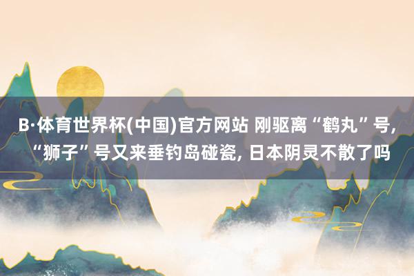 B·体育世界杯(中国)官方网站 刚驱离“鹤丸”号, “狮子”号又来垂钓岛碰瓷, 日本阴灵不散了吗