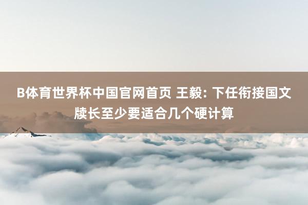 B体育世界杯中国官网首页 王毅: 下任衔接国文牍长至少要适合几个硬计算