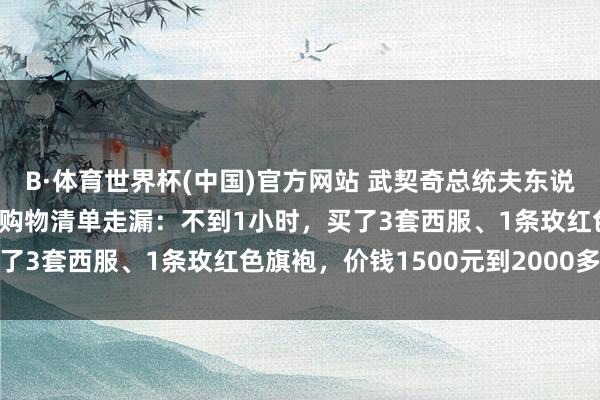 B·体育世界杯(中国)官方网站 武契奇总统夫东说念主在上海“买买买”，购物清单走漏：不到1小时，买了3套西服、1条玫红色旗袍，价钱1500元到2000多元