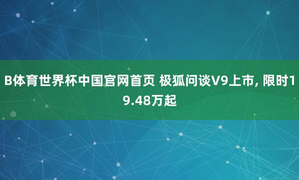 B体育世界杯中国官网首页 极狐问谈V9上市, 限时19.48万起