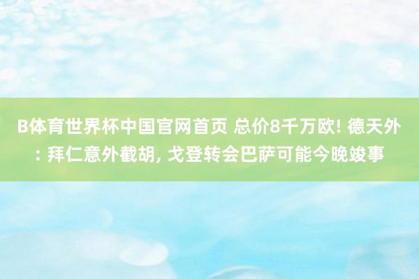B体育世界杯中国官网首页 总价8千万欧! 德天外: 拜仁意外截胡, 戈登转会巴萨可能今晚竣事