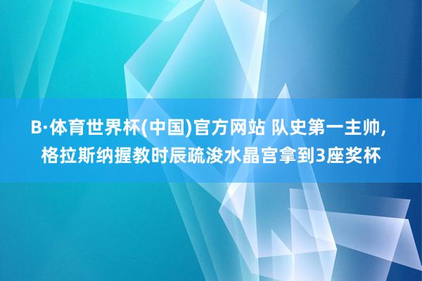 B·体育世界杯(中国)官方网站 队史第一主帅, 格拉斯纳握教时辰疏浚水晶宫拿到3座奖杯
