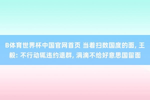 B体育世界杯中国官网首页 当着扫数国度的面, 王毅: 不行动辄违约退群, 涓滴不给好意思国留面