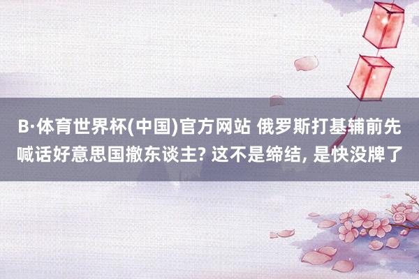 B·体育世界杯(中国)官方网站 俄罗斯打基辅前先喊话好意思国撤东谈主? 这不是缔结, 是快没牌了