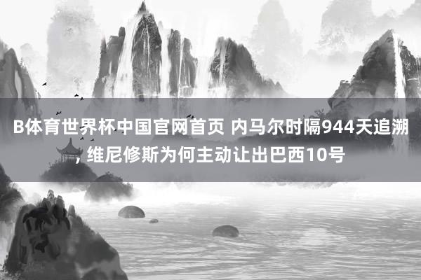 B体育世界杯中国官网首页 内马尔时隔944天追溯, 维尼修斯为何主动让出巴西10号