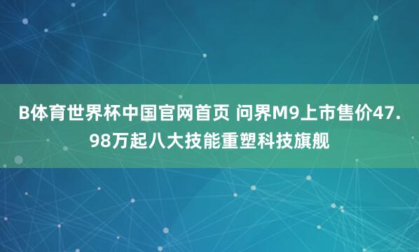 B体育世界杯中国官网首页 问界M9上市售价47.98万起八大技能重塑科技旗舰