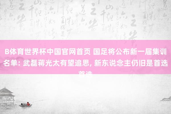 B体育世界杯中国官网首页 国足将公布新一届集训名单: 武磊蒋光太有望追思, 新东说念主仍旧是首选