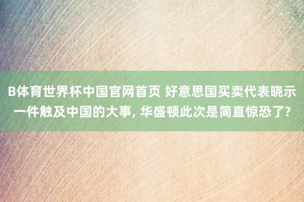 B体育世界杯中国官网首页 好意思国买卖代表晓示一件触及中国的大事, 华盛顿此次是简直惊恐了?