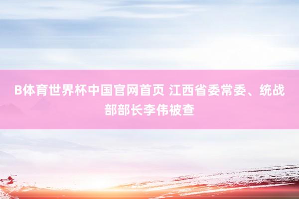 B体育世界杯中国官网首页 江西省委常委、统战部部长李伟被查