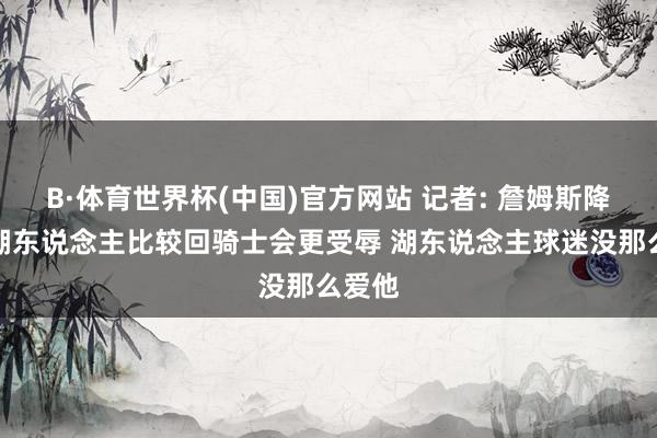 B·体育世界杯(中国)官方网站 记者: 詹姆斯降薪回湖东说念主比较回骑士会更受辱 湖东说念主球迷没那么爱他