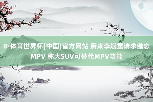B·体育世界杯(中国)官方网站 蔚来李斌重请求健忘MPV 称大SUV可替代MPV功能