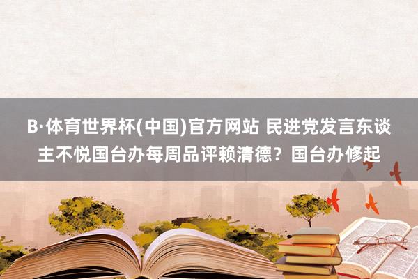 B·体育世界杯(中国)官方网站 民进党发言东谈主不悦国台办每周品评赖清德？国台办修起