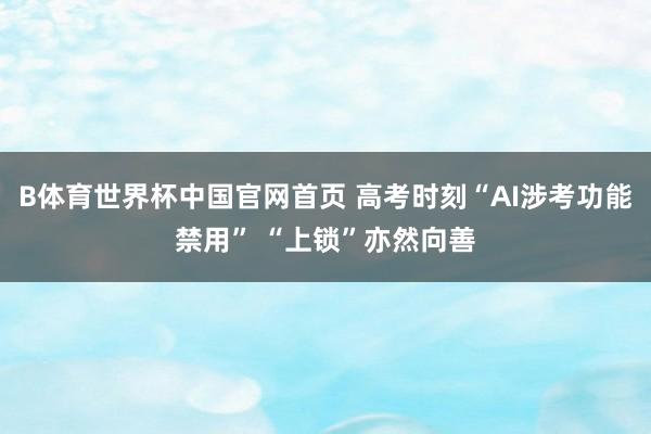 B体育世界杯中国官网首页 高考时刻“AI涉考功能禁用” “上锁”亦然向善