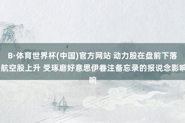 B·体育世界杯(中国)官方网站 动力股在盘前下落 航空股上升 受琢磨好意思伊眷注备忘录的报说念影响