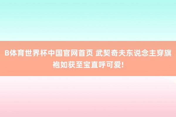 B体育世界杯中国官网首页 武契奇夫东说念主穿旗袍如获至宝直呼可爱!