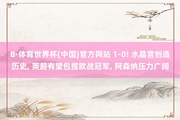 B·体育世界杯(中国)官方网站 1-0! 水晶宫创造历史, 英超有望包揽欧战冠军, 阿森纳压力广阔