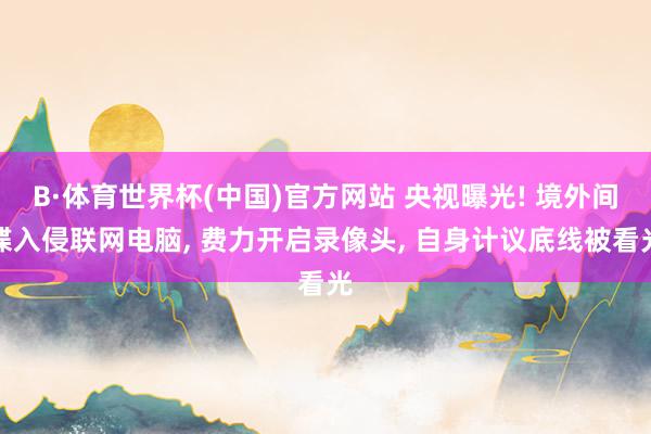 B·体育世界杯(中国)官方网站 央视曝光! 境外间谍入侵联网电脑, 费力开启录像头, 自身计议底线被看光
