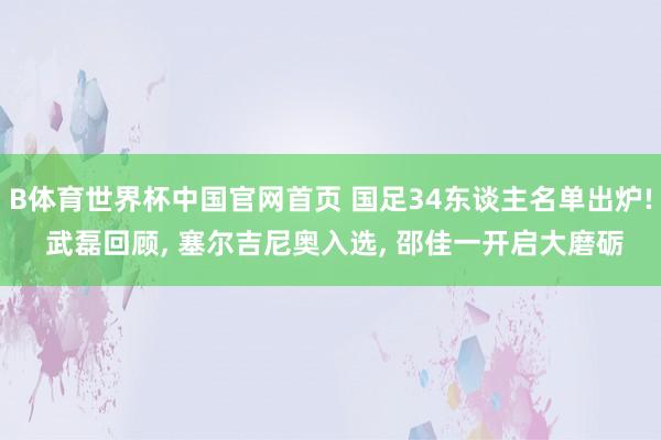 B体育世界杯中国官网首页 国足34东谈主名单出炉! 武磊回顾, 塞尔吉尼奥入选, 邵佳一开启大磨砺
